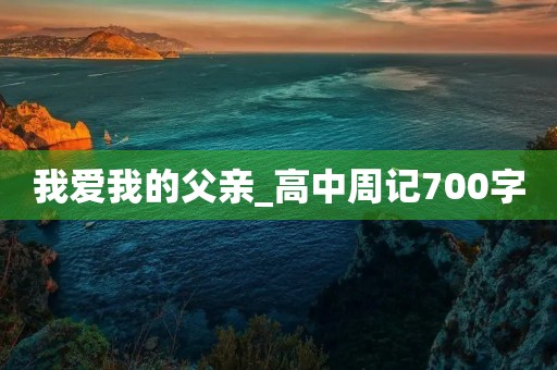 我爱我的父亲_高中周记700字 我爱我的父亲_高中周记700字