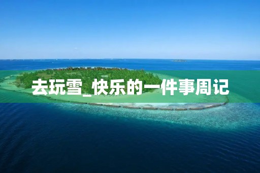 去玩雪_快乐的一件事周记 去玩雪_快乐的一件事周记