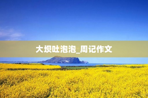 大坝吐泡泡_周记作文 大坝吐泡泡_周记作文