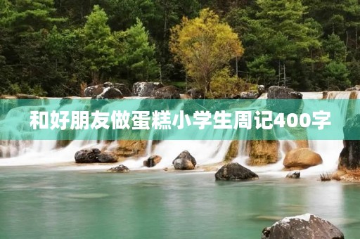 和好朋友做蛋糕小学生周记400字 和好朋友做蛋糕小学生周记400字