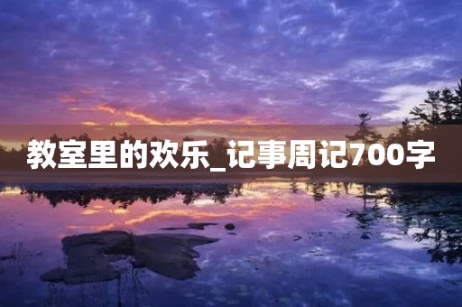 教室里的欢乐_记事周记700字 教室里的欢乐_记事周记700字