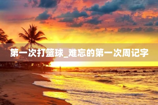 第一次打篮球_难忘的第一次周记字 第一次打篮球_难忘的第一次周记字