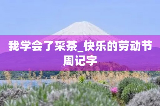 我学会了采茶_快乐的劳动节周记字 我学会了采茶_快乐的劳动节周记字