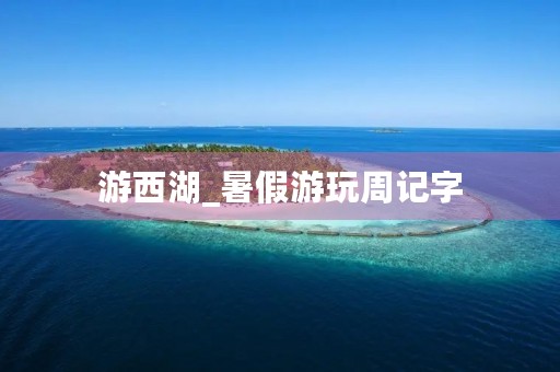 游西湖_暑假游玩周记字 游西湖_暑假游玩周记字