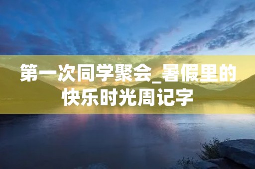 第一次同学聚会_暑假里的快乐时光周记字 第一次同学聚会_暑假里的快乐时光周记字