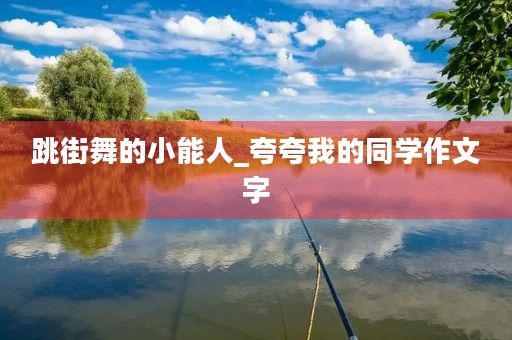 跳街舞的小能人_夸夸我的同学作文字 跳街舞的小能人_夸夸我的同学作文字