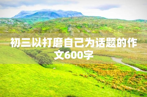 初三以打磨自己为话题的作文600字
初三以打磨自己为话题的作文600字