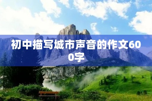 初中描写城市声音的作文600字
初中描写城市声音的作文600字