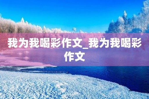 我为我喝彩作文_我为我喝彩作文 我为我喝彩作文_我为我喝彩作文
