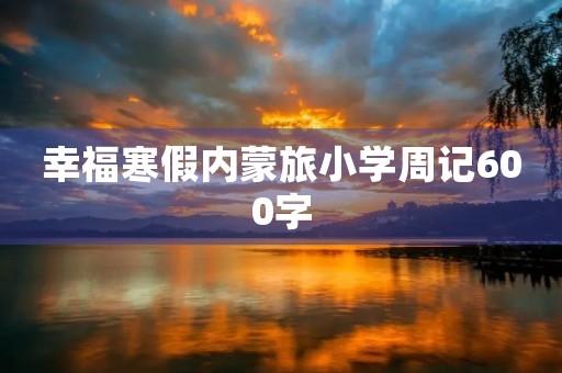 幸福寒假内蒙旅小学周记600字 幸福寒假内蒙旅小学周记600字