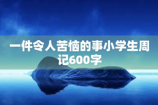 一件令人苦恼的事小学生周记600字 一件令人苦恼的事小学生周记600字