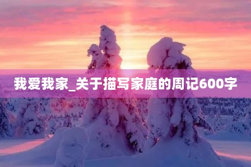 我爱我家_关于描写家庭的周记600字 我爱我家_关于描写家庭的周记600字