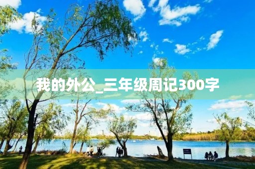 我的外公_三年级周记300字 我的外公_三年级周记300字
