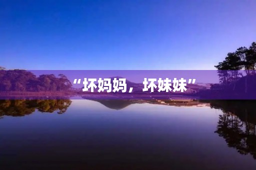 “坏妈妈,坏妹妹” “坏妈妈,坏妹妹”