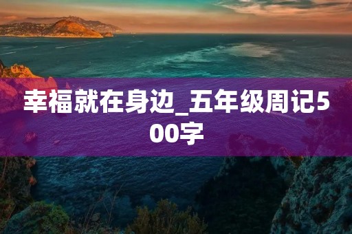 幸福就在身边_五年级周记500字 幸福就在身边_五年级周记500字