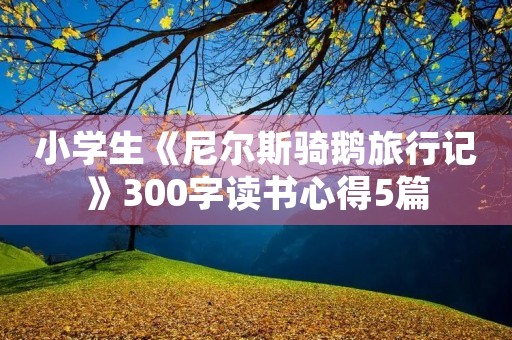 小学生《尼尔斯骑鹅旅行记》300字读书心得5篇 小学生《尼尔斯骑鹅旅行记》300字读书心得5篇