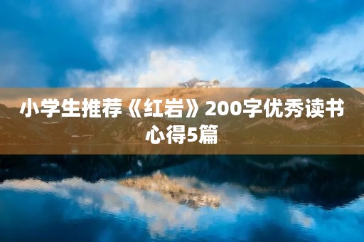 小学生推荐《红岩》200字优秀读书心得5篇 小学生推荐《红岩》200字优秀读书心得5篇