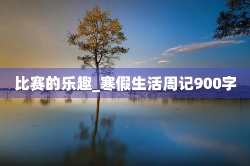 比赛的乐趣_寒假生活周记900字