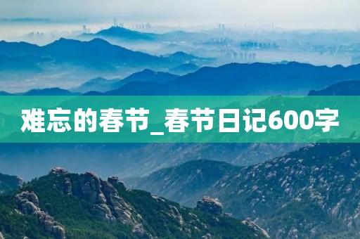难忘的春节_春节日记600字 难忘的春节_春节日记600字