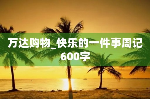 万达购物_快乐的一件事周记600字 万达购物_快乐的一件事周记600字