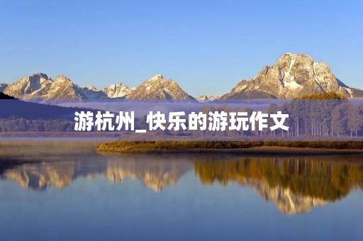 游杭州_快乐的游玩作文 游杭州_快乐的游玩作文