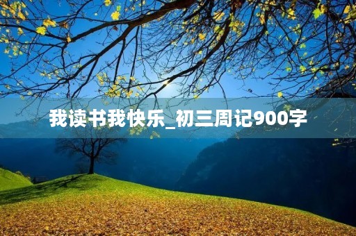 我读书我快乐_初三周记900字 我读书我快乐_初三周记900字