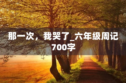 那一次,我哭了_六年级周记700字 那一次,我哭了_六年级周记700字