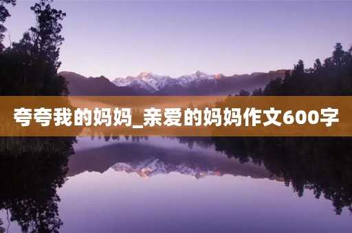 夸夸我的妈妈_亲爱的妈妈作文600字 夸夸我的妈妈_亲爱的妈妈作文600字