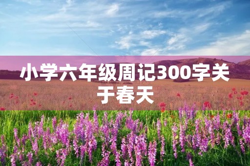 小学六年级周记300字关于春天 小学六年级周记300字关于春天