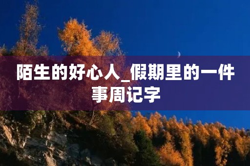 陌生的好心人_假期里的一件事周记字 陌生的好心人_假期里的一件事周记字