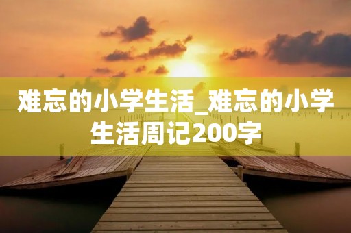 难忘的小学生活_难忘的小学生活周记200字 难忘的小学生活_难忘的小学生活周记200字