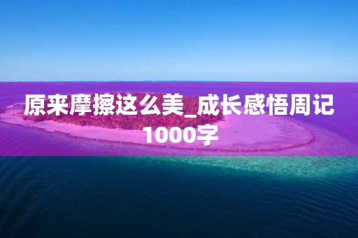 原来摩擦这么美_成长感悟周记1000字 原来摩擦这么美_成长感悟周记1000字