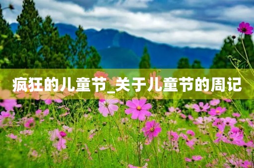 疯狂的儿童节_关于儿童节的周记 疯狂的儿童节_关于儿童节的周记