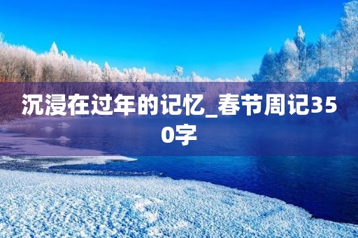 沉浸在过年的记忆_春节周记350字 沉浸在过年的记忆_春节周记350字