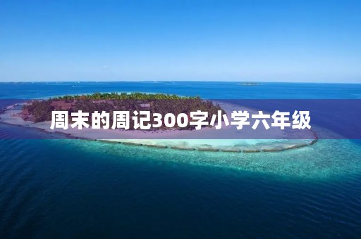 周末的周记300字小学六年级 周末的周记300字小学六年级