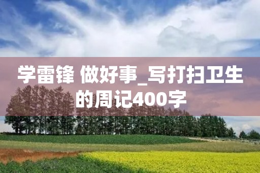 学雷锋 做好事_写打扫卫生的周记400字 学雷锋 做好事_写打扫卫生的周记400字