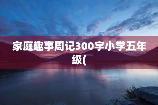 家庭趣事周记300字小学五年级( 家庭趣事周记300字小学五年级(