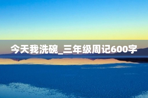 今天我洗碗_三年级周记600字 今天我洗碗_三年级周记600字