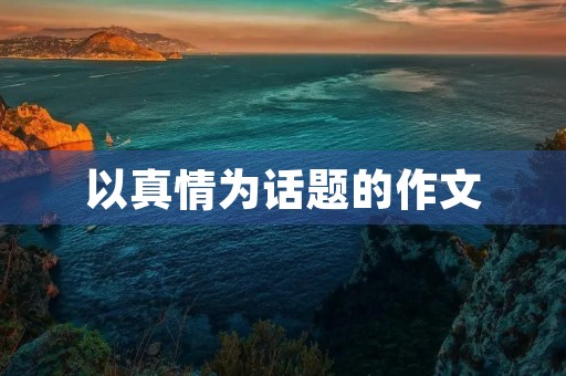 以真情为话题的作文 以真情为话题的作文