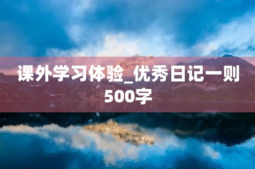 课外学习体验_优秀日记一则500字 课外学习体验_优秀日记一则500字