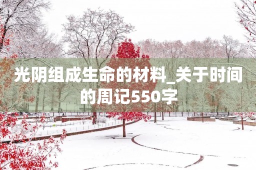 光阴组成生命的材料_关于时间的周记550字 光阴组成生命的材料_关于时间的周记550字