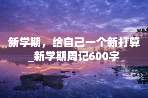 新学期,给自己一个新打算_新学期周记600字 新学期,给自己一个新打算_新学期周记600字