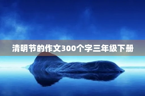 清明节的作文300个字三年级下册 清明节的作文300个字三年级下册
