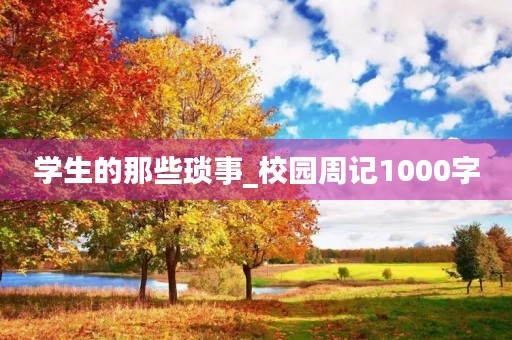 学生的那些琐事_校园周记1000字