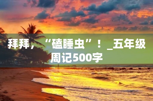 拜拜,“磕睡虫”!_五年级周记500字 拜拜,“磕睡虫”!_五年级周记500字