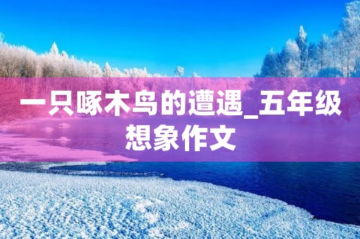 一只啄木鸟的遭遇_五年级想象作文 一只啄木鸟的遭遇_五年级想象作文