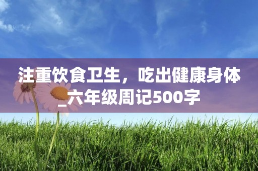 注重饮食卫生,吃出健康身体_六年级周记500字 注重饮食卫生,吃出健康身体_六年级周记500字
