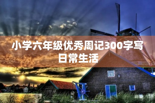 小学六年级优秀周记300字写日常生活 小学六年级优秀周记300字写日常生活