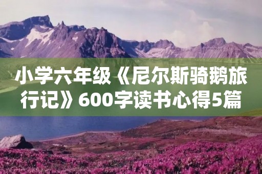 小学六年级《尼尔斯骑鹅旅行记》600字读书心得5篇 小学六年级《尼尔斯骑鹅旅行记》600字读书心得5篇