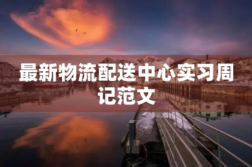 最新物流配送中心实习周记范文 最新物流配送中心实习周记范文